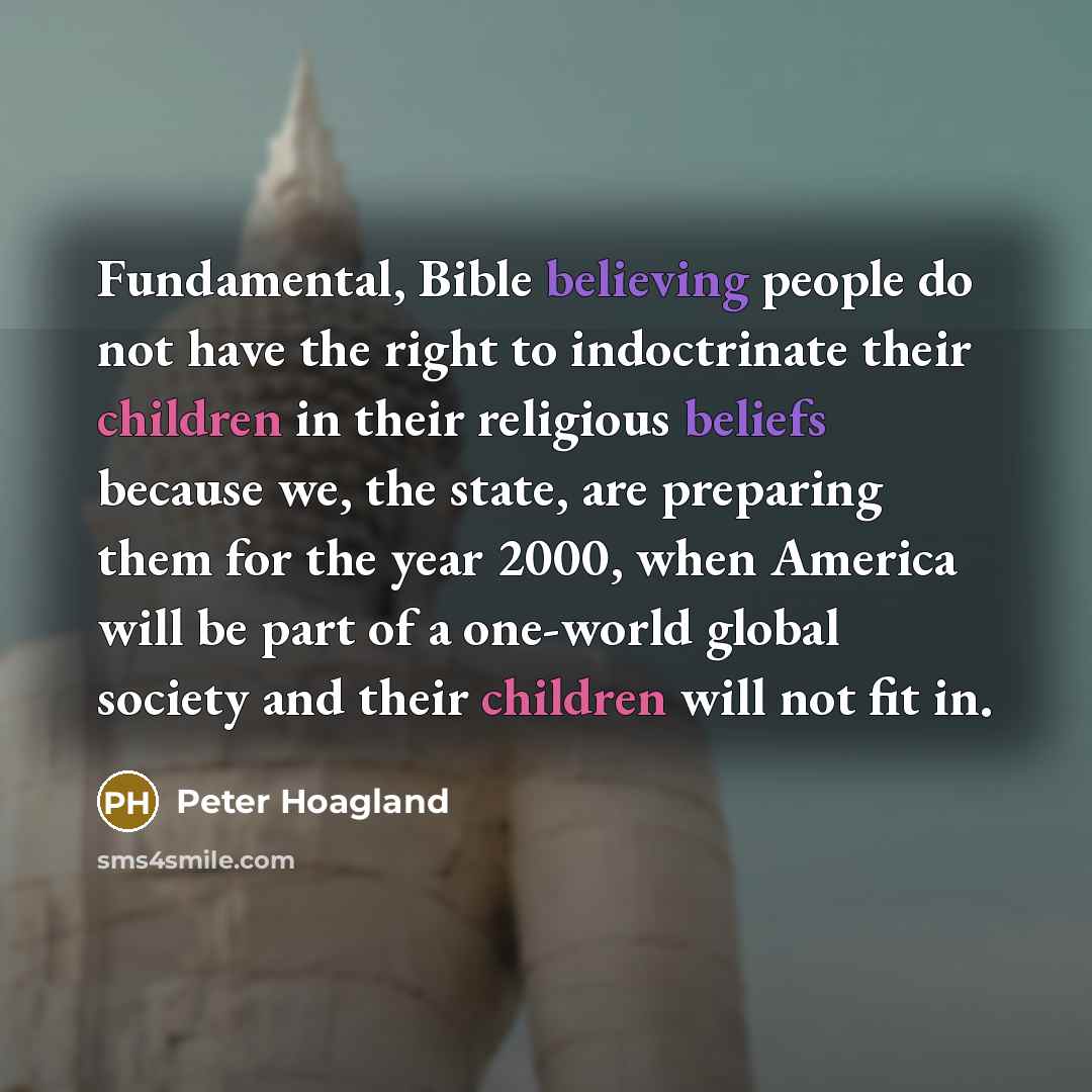 “Fundamental, Bible believing people do not have the right to indoctrinate their children in their religious beliefs because we, the state, are preparing them for the year 2000, when America will be part of a one-world global society and their children will not fit in.” quote by Peter Hoagland