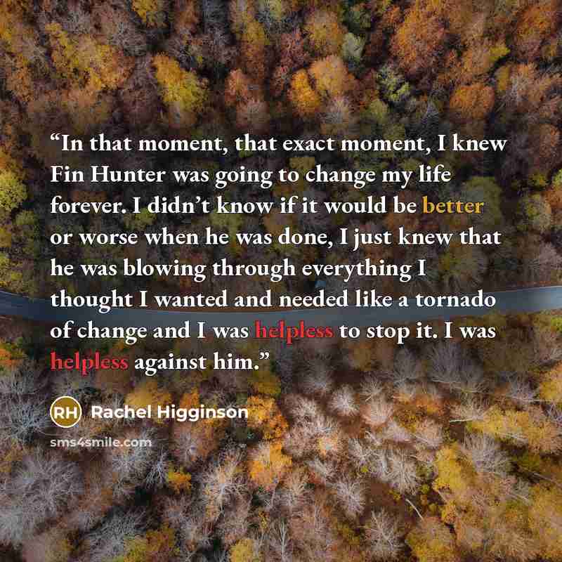 “In that moment, that exact moment, I knew Fin Hunter was going to change my life forever. I didn’t know if it would be better or worse when he was done, I just knew that he was blowing through everything I thought I wanted and needed like a tornado of change and I was helpless to stop it. I was…” quote by Rachel Higginson