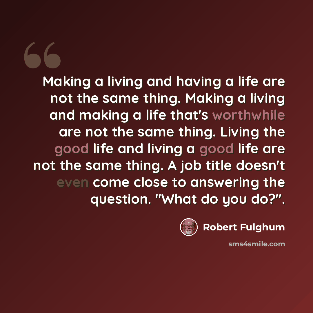 “Making a living and having a life are not the same thing. Making a living and making a life that's worthwhile are not the same thing. Living the good life and living a good life are not the same thing. A job title doesn't even come close to answering the question. "What do you do?".” quote by Robert Fulghum