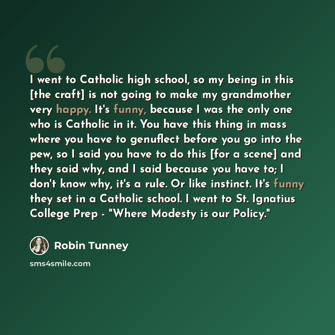 “I went to Catholic high school, so my being in this [the craft] is not going to make my grandmother very happy. It's funny, because I was the only one who is Catholic in it. You have this thing in mass where you have to genuflect before you go into the pew, so I said you have to do this [for a…” quote by Robin Tunney