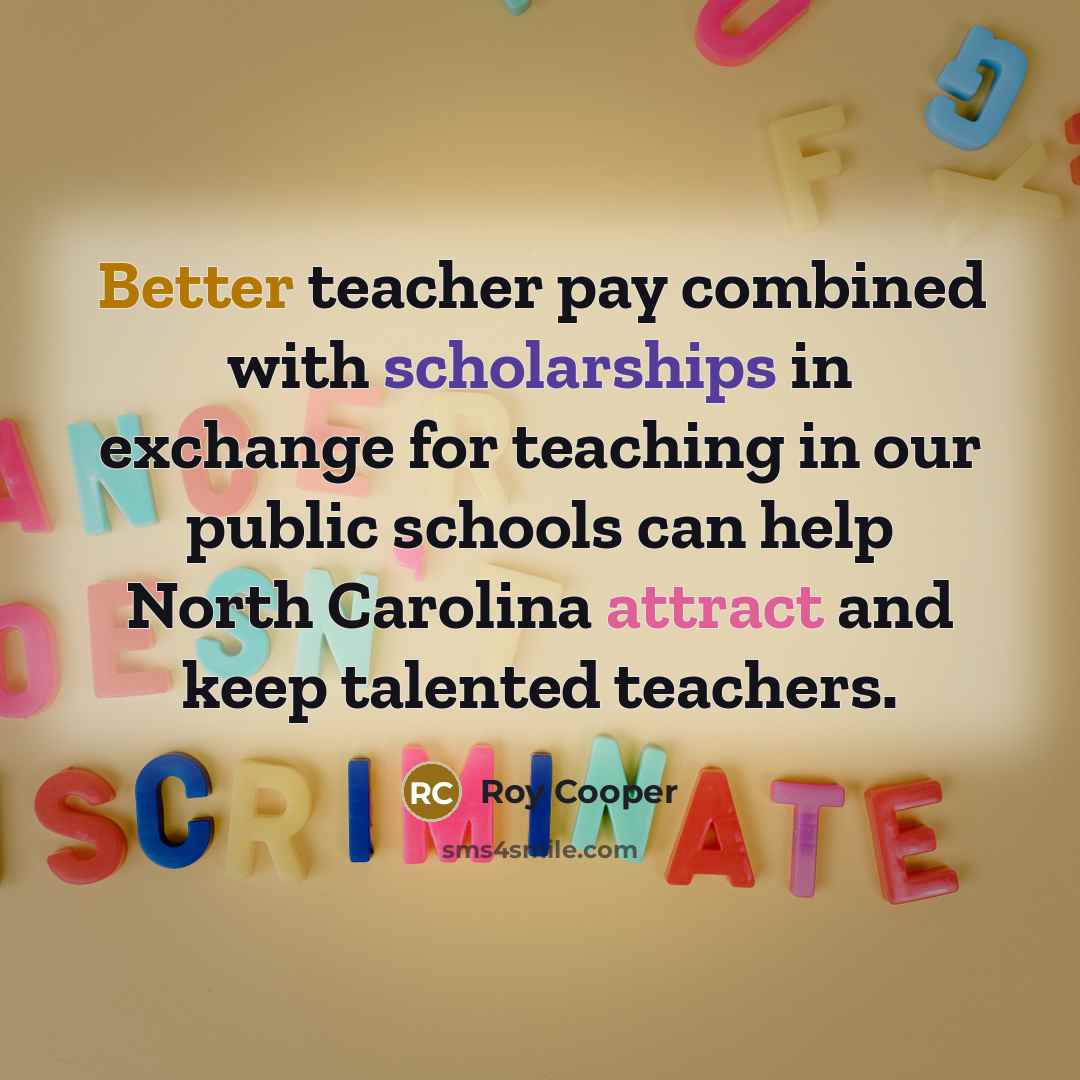 “Better teacher pay combined with scholarships in exchange for teaching in our public schools can help North Carolina attract and keep talented teachers.” quote by Roy Cooper