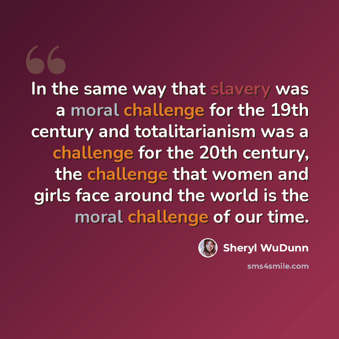 “In the same way that slavery was a moral challenge for the 19th century and totalitarianism was a challenge for the 20th century, the challenge that women and girls face around the world is the moral challenge of our time.” quote by Sheryl WuDunn