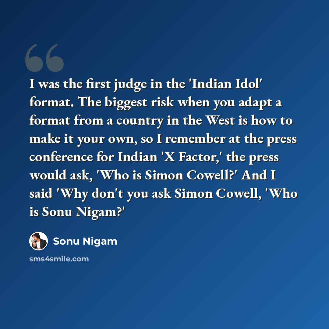 “I was the first judge in the 'Indian Idol' format. The biggest risk when you adapt a format from a country in the West is how to make it your own, so I remember at the press conference for Indian 'X Factor,' the press would ask, 'Who is Simon Cowell?' And I said 'Why don't you ask Simon Cowell…” quote by Sonu Nigam