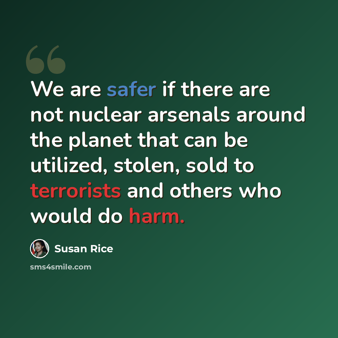 “We are safer if there are not nuclear arsenals around the planet that can be utilized, stolen, sold to terrorists and others who would do harm.” quote by Susan Rice