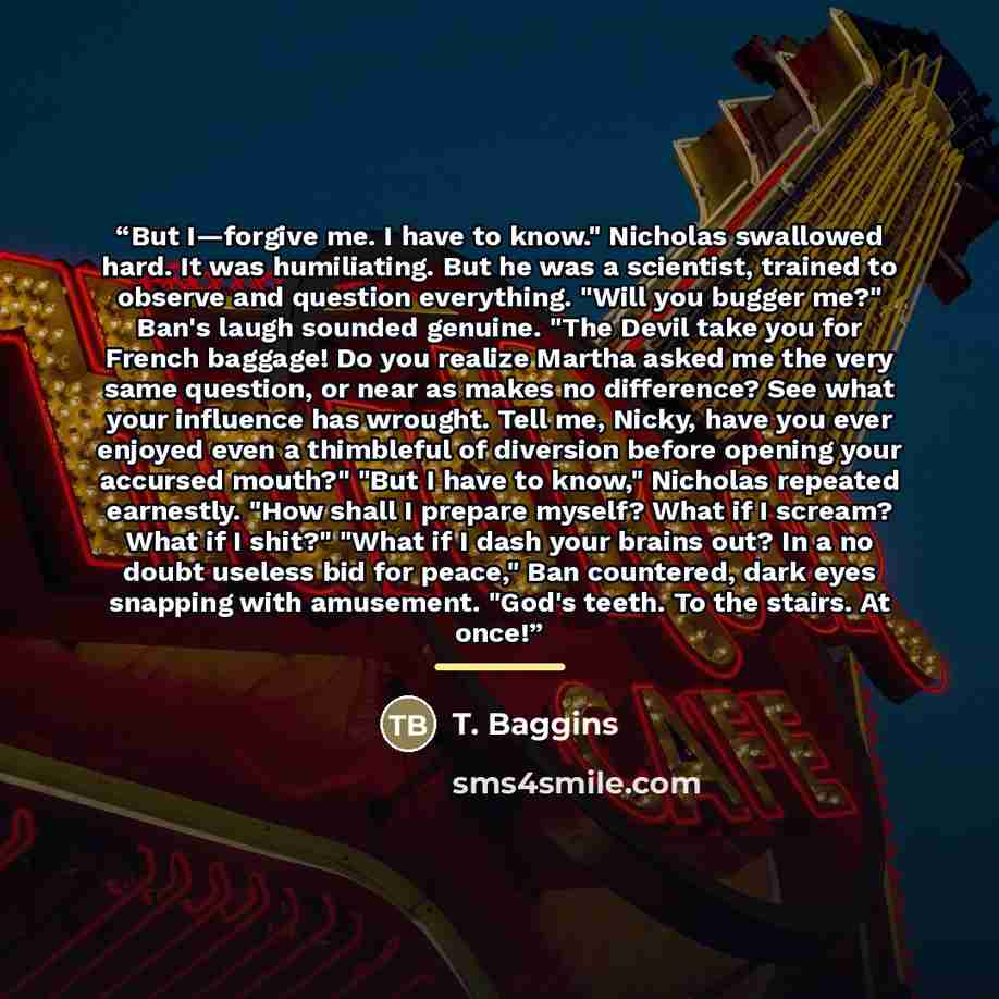 “But I—forgive me. I have to know." Nicholas swallowed hard. It was humiliating. But he was a scientist, trained to observe and question everything. "Will you bugger me?" Ban's laugh sounded genuine. "The Devil take you for French baggage! Do you realize Martha asked me the very same question, or…” quote by T. Baggins