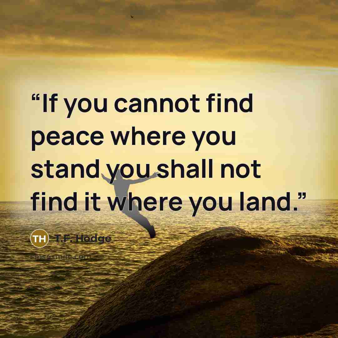 “If you cannot find peace where you stand you shall not find it where you land.” quote by T.F. Hodge