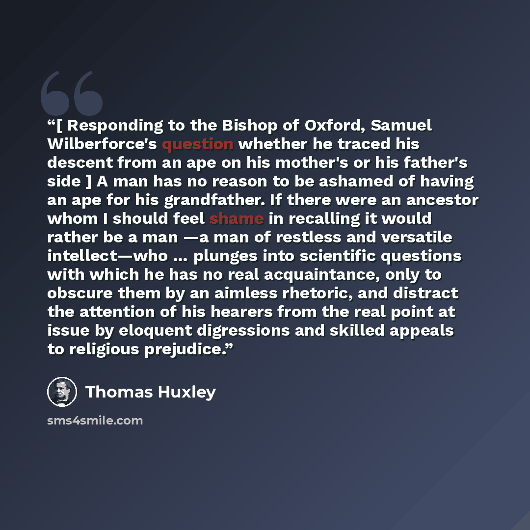 “[ Responding to the Bishop of Oxford, Samuel Wilberforce's question whether he traced his descent from an ape on his mother's or his father's side ] A man has no reason to be ashamed of having an ape for his grandfather. If there were an ancestor whom I should feel shame in recalling it would…” quote by Thomas Huxley
