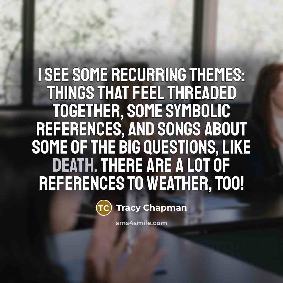 “I see some recurring themes: things that feel threaded together, some symbolic references, and songs about some of the big questions, like death. There are a lot of references to weather, too!” quote by Tracy Chapman