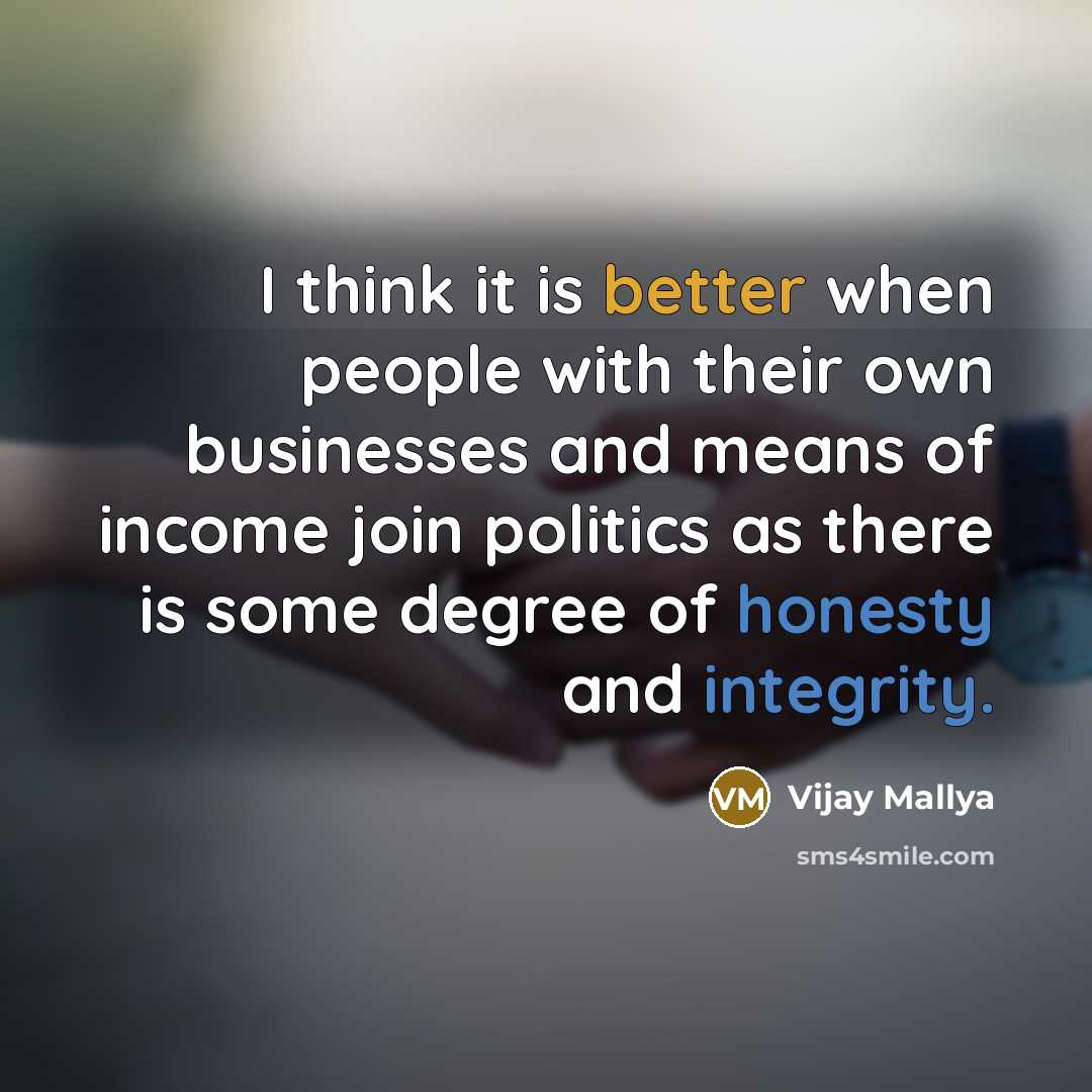 “I think it is better when people with their own businesses and means of income join politics as there is some degree of honesty and integrity.” quote by Vijay Mallya