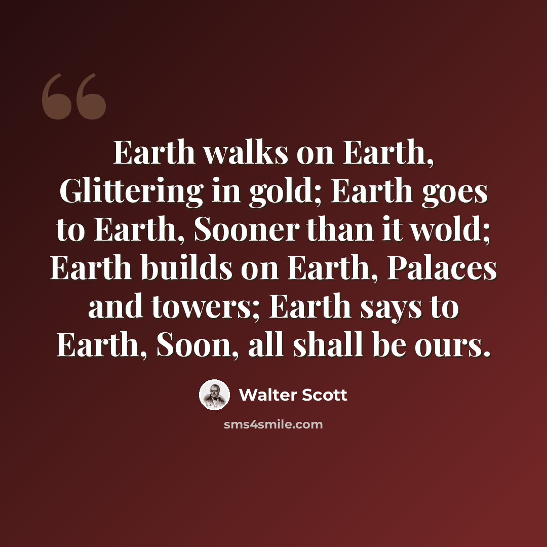 “Earth walks on Earth, Glittering in gold; Earth goes to Earth, Sooner than it wold; Earth builds on Earth, Palaces and towers; Earth says to Earth, Soon, all shall be ours.” quote by Walter Scott