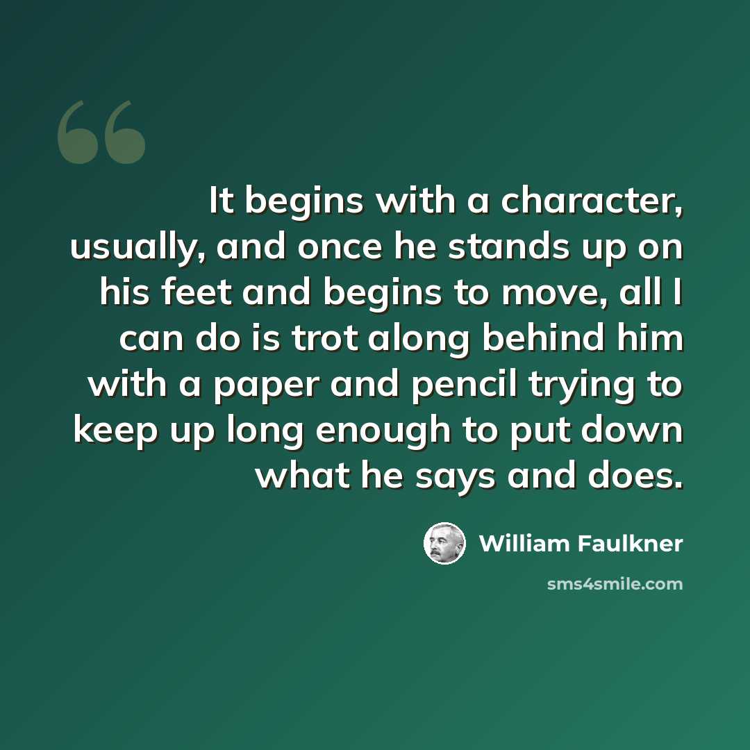 “It begins with a character, usually, and once he stands up on his feet and begins to move, all I can do is trot along behind him with a paper and pencil trying to keep up long enough to put down what he says and does.” quote by William Faulkner