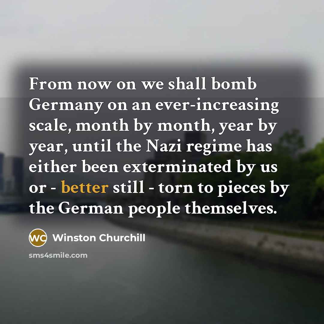“From now on we shall bomb Germany on an ever-increasing scale, month by month, year by year, until the Nazi regime has either been exterminated by us or - better still - torn to pieces by the German people themselves.” quote by Winston Churchill