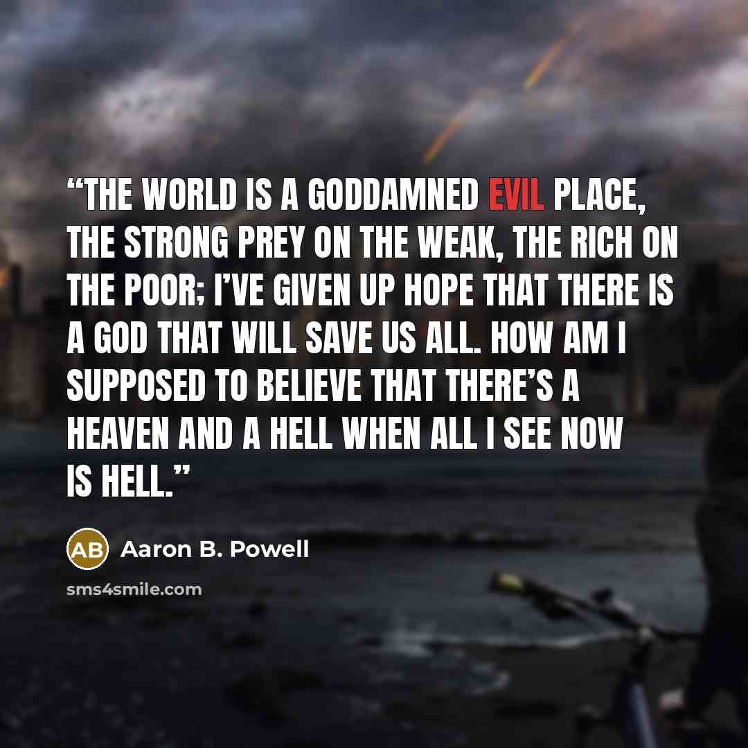 “The world is a goddamned evil place, the strong prey on the weak, the rich on the poor; I’ve given up hope that there is a God that will save us all. How am I supposed to believe that there’s a heaven and a hell when all I see now is hell.” quote by Aaron B. Powell
