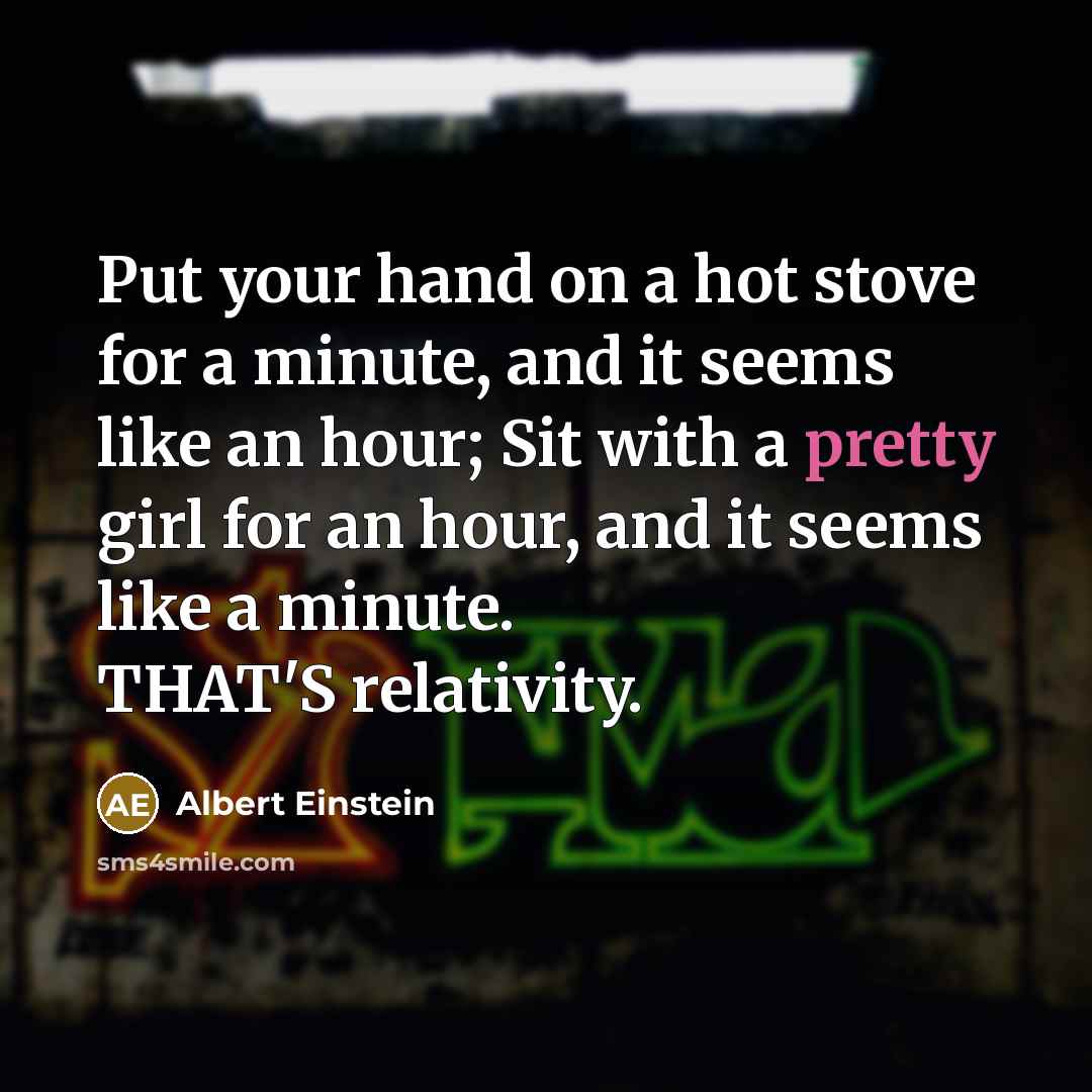 “Put your hand on a hot stove for a minute, and it seems like an hour; Sit with a pretty girl for an hour, and it seems like a minute. THAT'S relativity.” quote by Albert Einstein