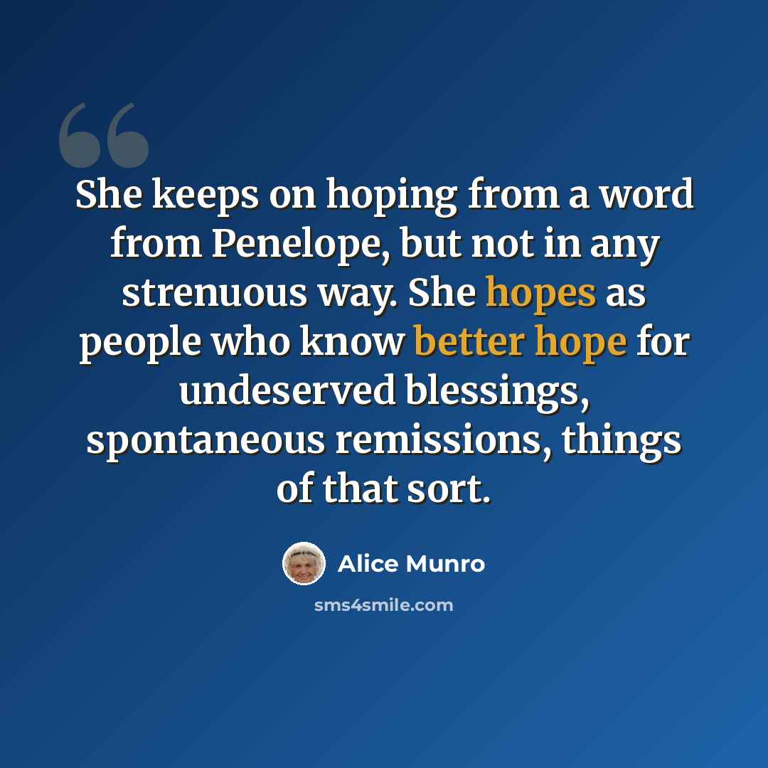 “She keeps on hoping from a word from Penelope, but not in any strenuous way. She hopes as people who know better hope for undeserved blessings, spontaneous remissions, things of that sort.” quote by Alice Munro