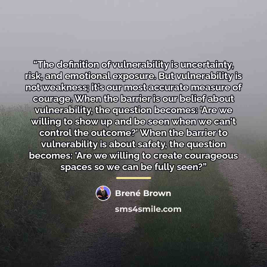 “The definition of vulnerability is uncertainty, risk, and emotional exposure. But vulnerability is not weakness; it's our most accurate measure of courage. When the barrier is our belief about vulnerability, the question becomes: 'Are we willing to show up and be seen when we can't control the…” quote by Brené Brown