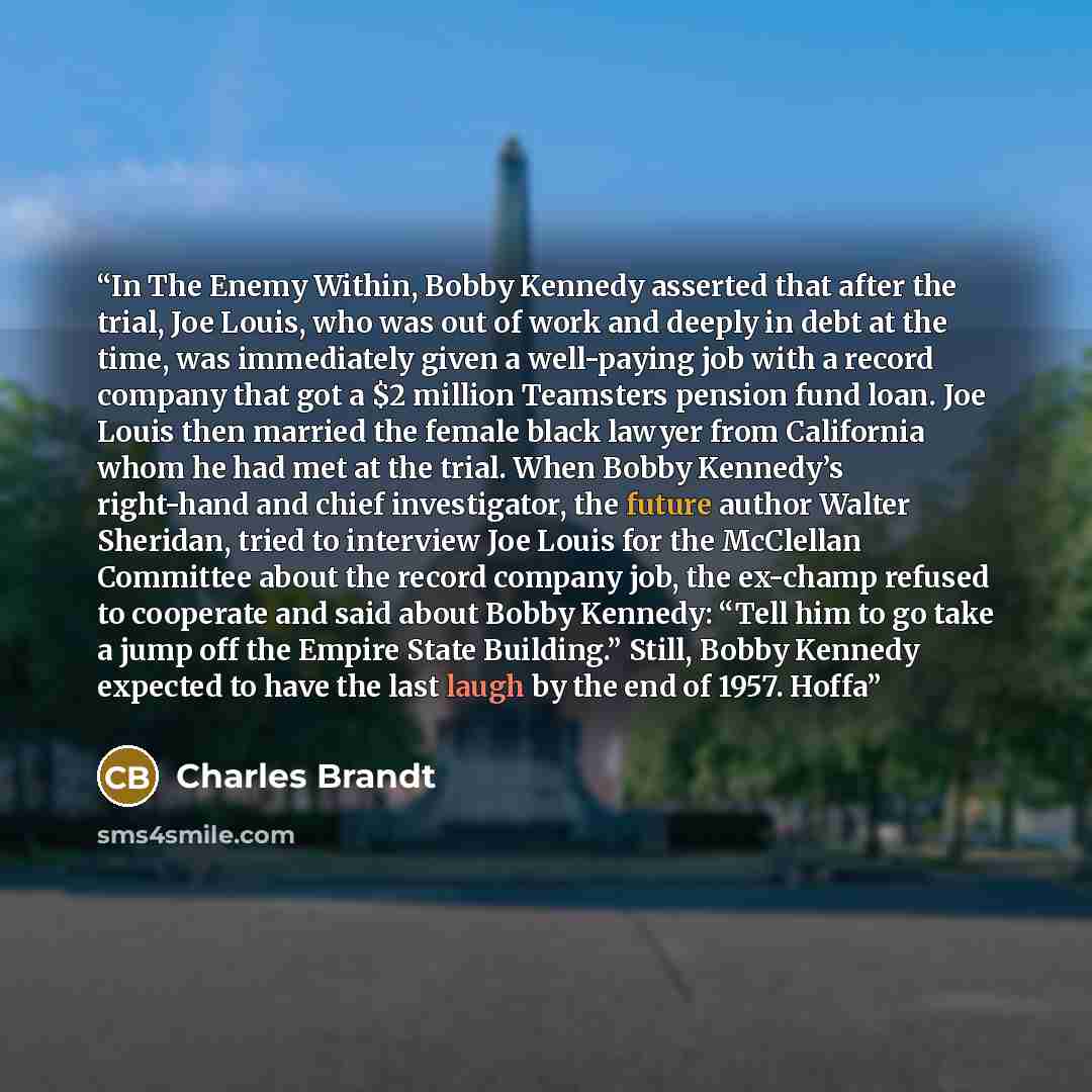 “In The Enemy Within, Bobby Kennedy asserted that after the trial, Joe Louis, who was out of work and deeply in debt at the time, was immediately given a well-paying job with a record company that got a $2 million Teamsters pension fund loan. Joe Louis then married the female black lawyer from…” quote by Charles Brandt