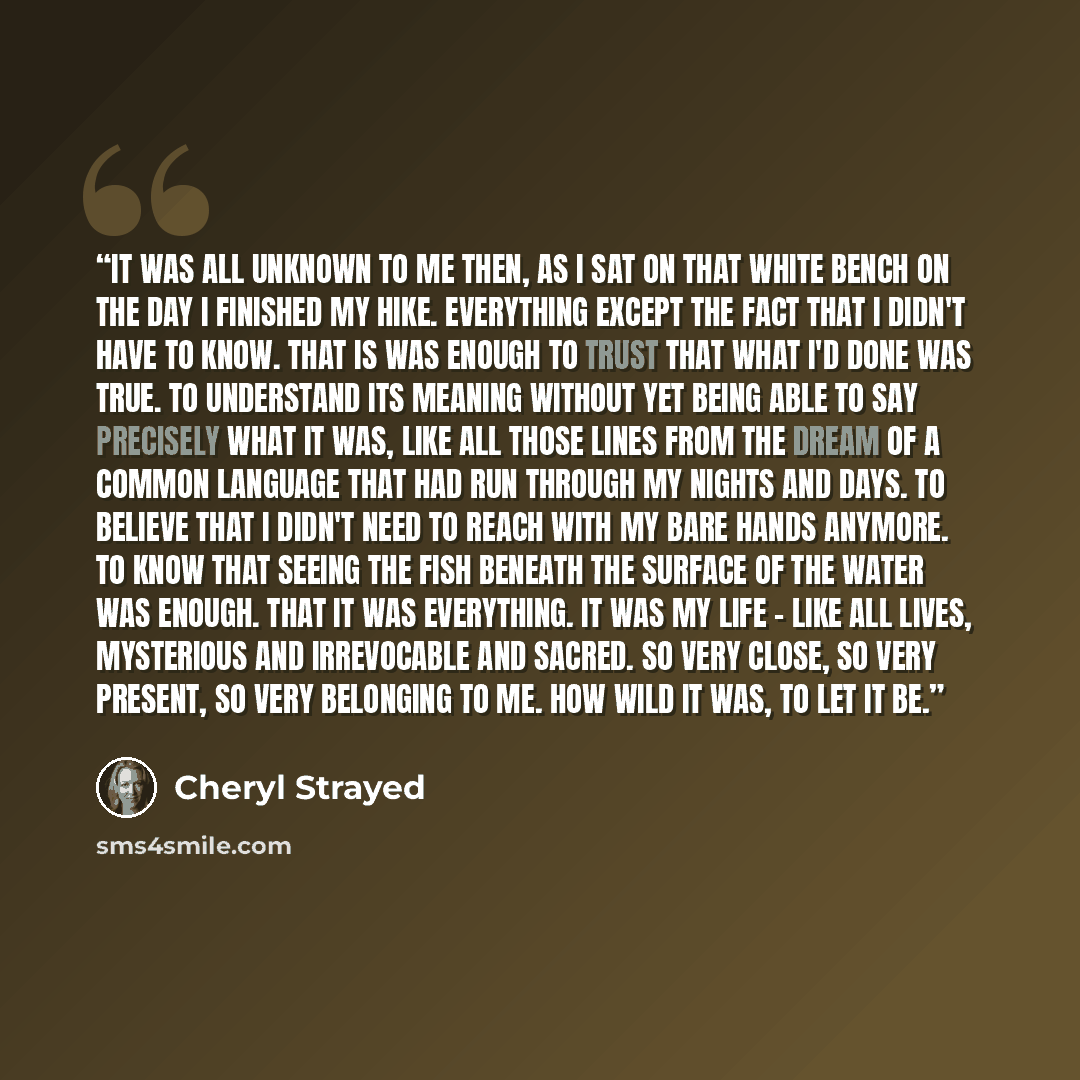 “It was all unknown to me then, as I sat on that white bench on the day I finished my hike. Everything except the fact that I didn't have to know. That is was enough to trust that what I'd done was true. To understand its meaning without yet being able to say precisely what it was, like all those…” quote by Cheryl Strayed