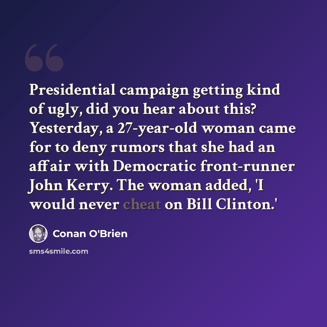 “Presidential campaign getting kind of ugly, did you hear about this? Yesterday, a 27-year-old woman came for to deny rumors that she had an affair with Democratic front-runner John Kerry. The woman added, 'I would never cheat on Bill Clinton.'” quote by Conan O'Brien