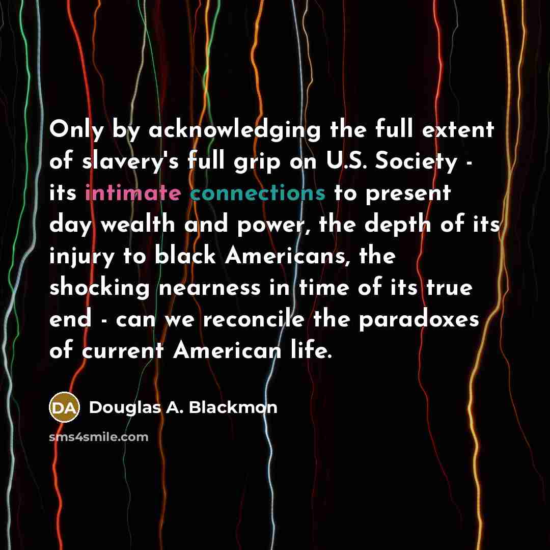“Only by acknowledging the full extent of slavery's full grip on U.S. Society - its intimate connections to present day wealth and power, the depth of its injury to black Americans, the shocking nearness in time of its true end - can we reconcile the paradoxes of current American life.” quote by Douglas A. Blackmon