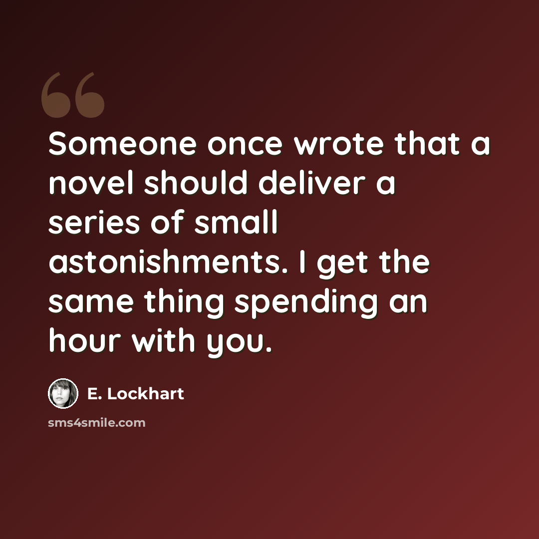 “Someone once wrote that a novel should deliver a series of small astonishments. I get the same thing spending an hour with you.” quote by E. Lockhart