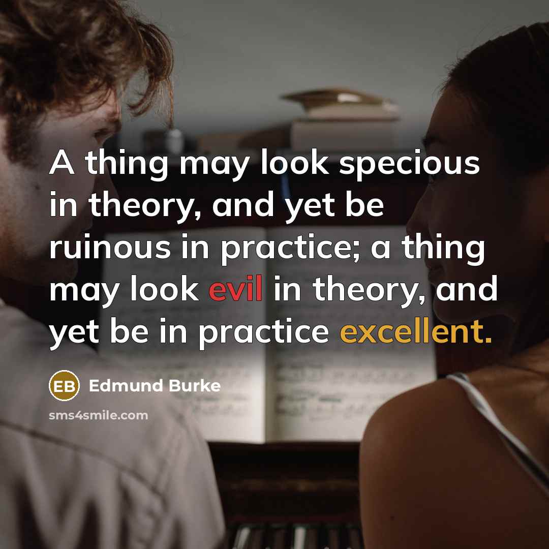 “A thing may look specious in theory, and yet be ruinous in practice; a thing may look evil in theory, and yet be in practice excellent.” quote by Edmund Burke