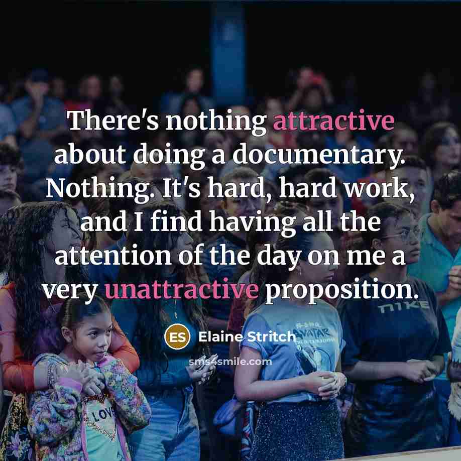 “There's nothing attractive about doing a documentary. Nothing. It's hard, hard work, and I find having all the attention of the day on me a very unattractive proposition.” quote by Elaine Stritch