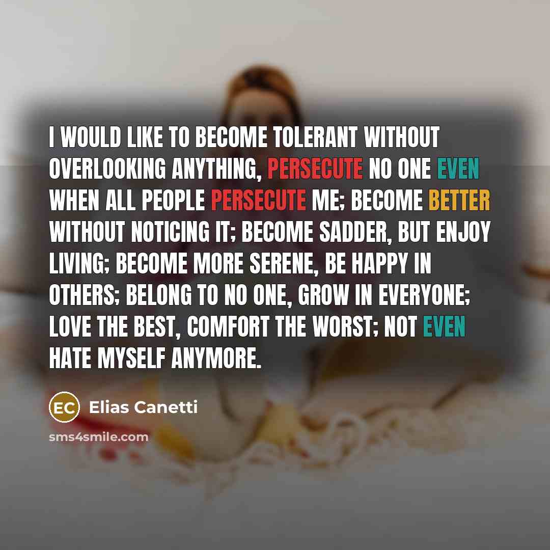 “I would like to become tolerant without overlooking anything, persecute no one even when all people persecute me; become better without noticing it; become sadder, but enjoy living; become more serene, be happy in others; belong to no one, grow in everyone; love the best, comfort the worst; not…” quote by Elias Canetti