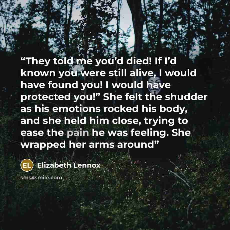 “They told me you’d died! If I’d known you were still alive, I would have found you! I would have protected you!” She felt the shudder as his emotions rocked his body, and she held him close, trying to ease the pain he was feeling. She wrapped her arms around” quote by Elizabeth Lennox