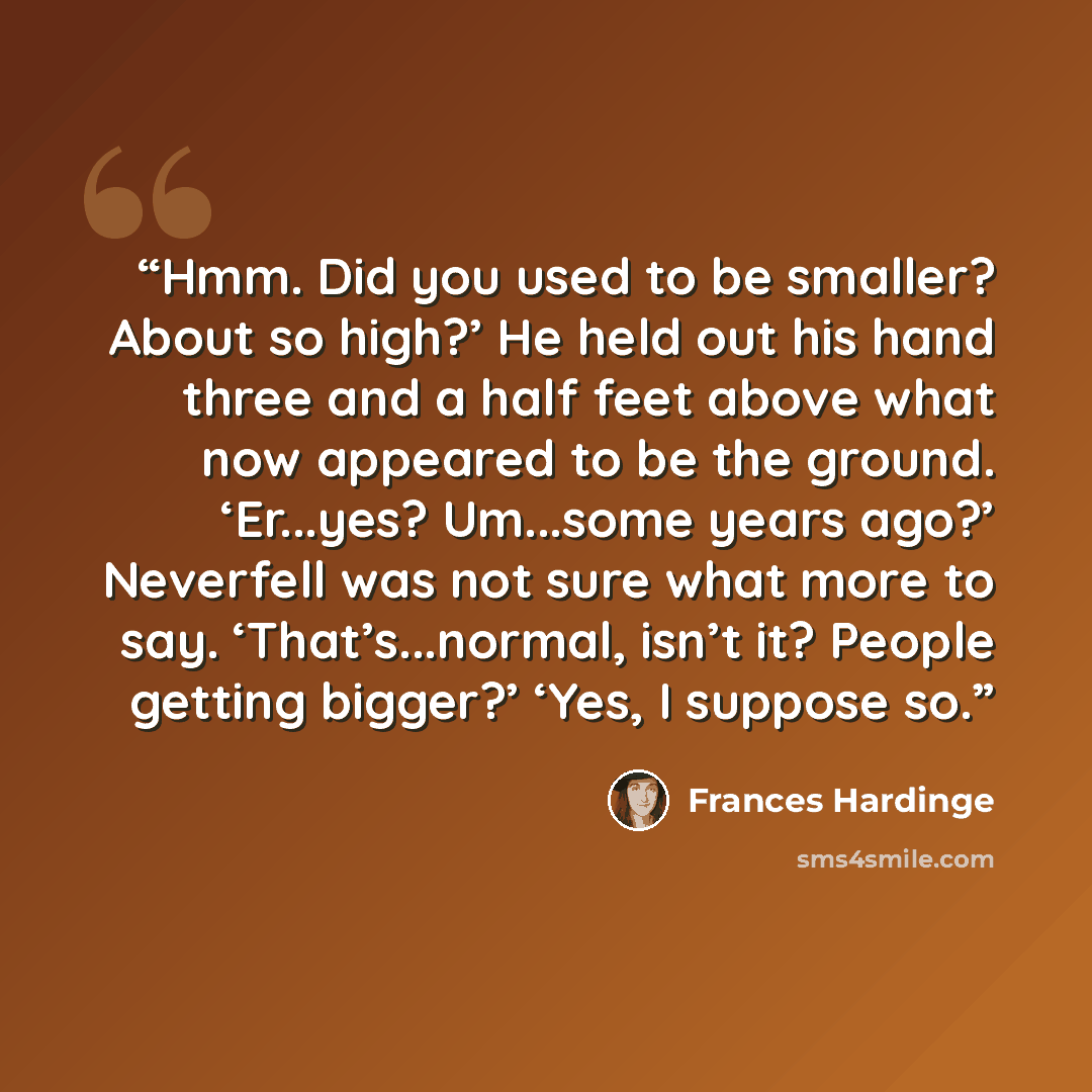 “Hmm. Did you used to be smaller? About so high?’ He held out his hand three and a half feet above what now appeared to be the ground. ‘Er...yes? Um...some years ago?’ Neverfell was not sure what more to say. ‘That’s...normal, isn’t it? People getting bigger?’ ‘Yes, I suppose so.” quote by Frances Hardinge