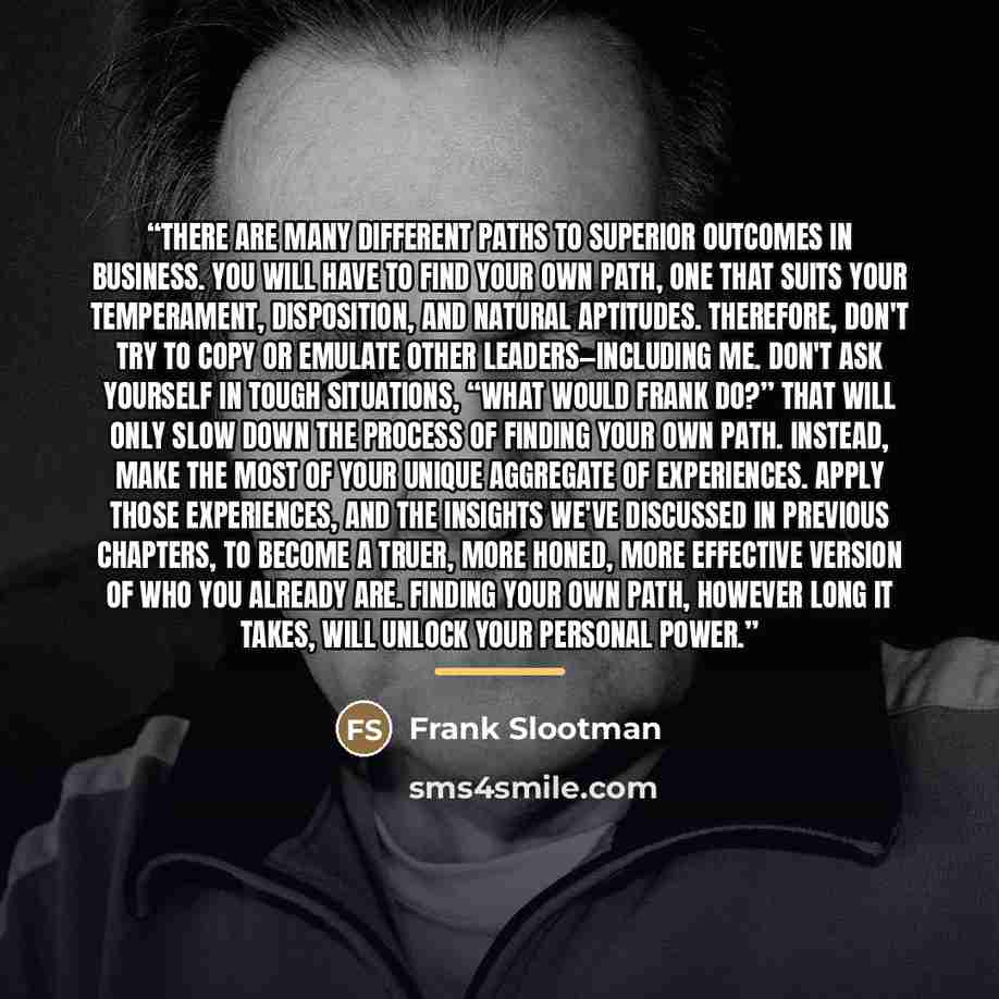 “There are many different paths to superior outcomes in business. You will have to find your own path, one that suits your temperament, disposition, and natural aptitudes. Therefore, don't try to copy or emulate other leaders—including me. Don't ask yourself in tough situations, “What would Frank…” quote by Frank Slootman