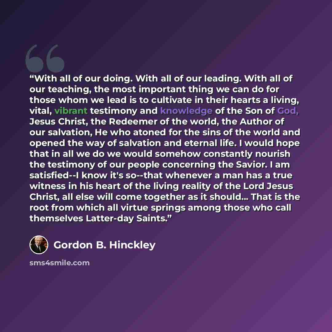 “With all of our doing. With all of our leading. With all of our teaching, the most important thing we can do for those whom we lead is to cultivate in their hearts a living, vital, vibrant testimony and knowledge of the Son of God, Jesus Christ, the Redeemer of the world, the Author of our…” quote by Gordon B. Hinckley