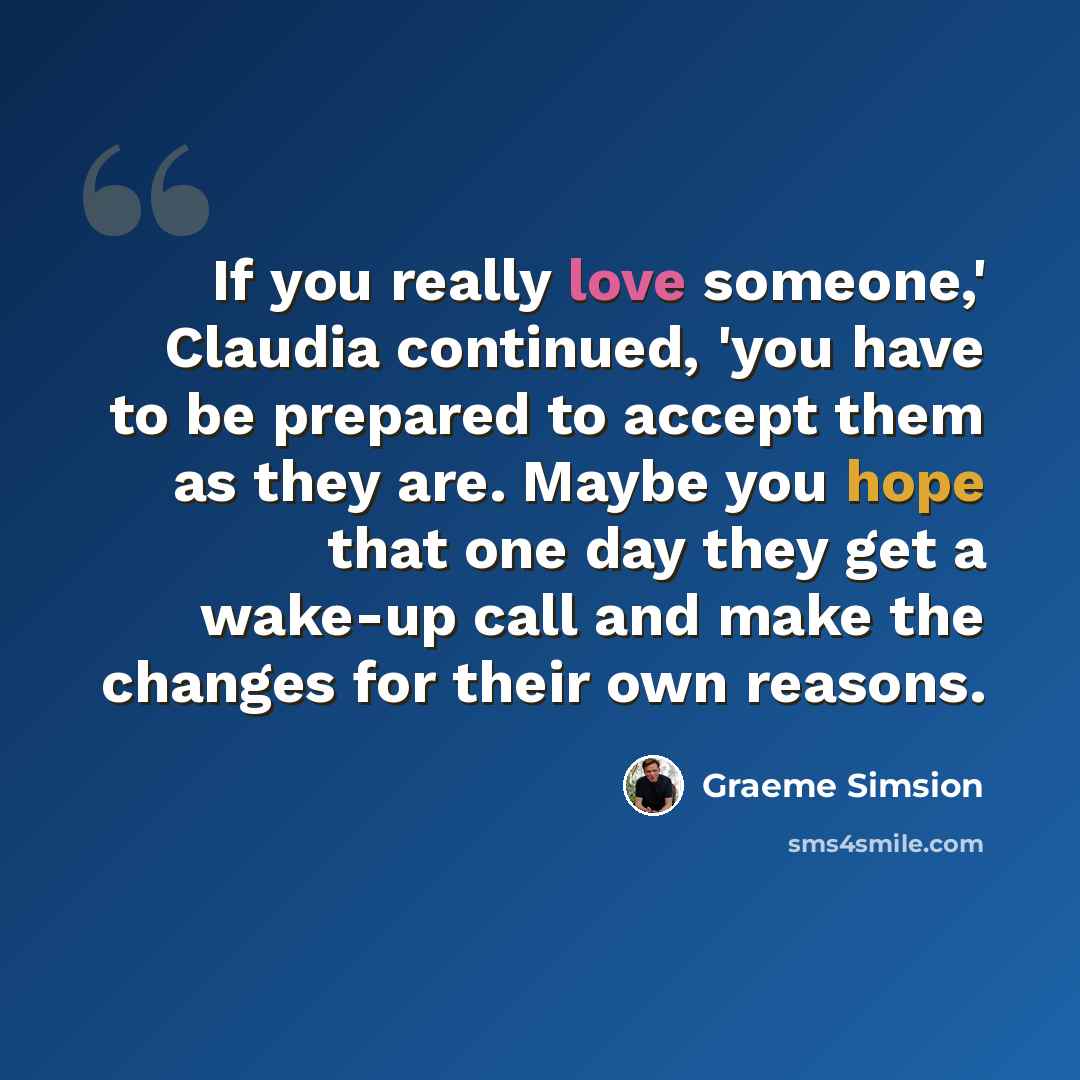 “If you really love someone,' Claudia continued, 'you have to be prepared to accept them as they are. Maybe you hope that one day they get a wake-up call and make the changes for their own reasons.” quote by Graeme Simsion