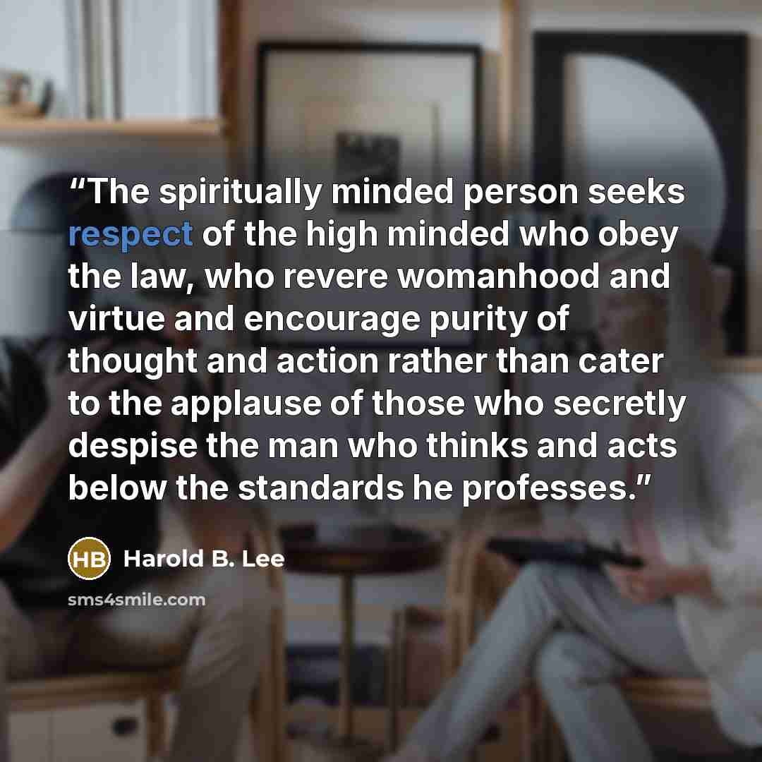 “The spiritually minded person seeks respect of the high minded who obey the law, who revere womanhood and virtue and encourage purity of thought and action rather than cater to the applause of those who secretly despise the man who thinks and acts below the standards he professes.” quote by Harold B. Lee