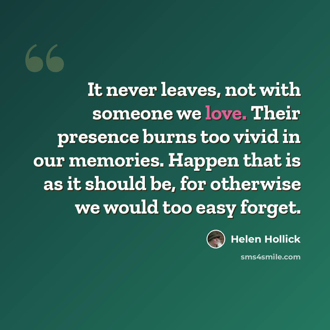 “It never leaves, not with someone we love. Their presence burns too vivid in our memories. Happen that is as it should be, for otherwise we would too easy forget.” quote by Helen Hollick