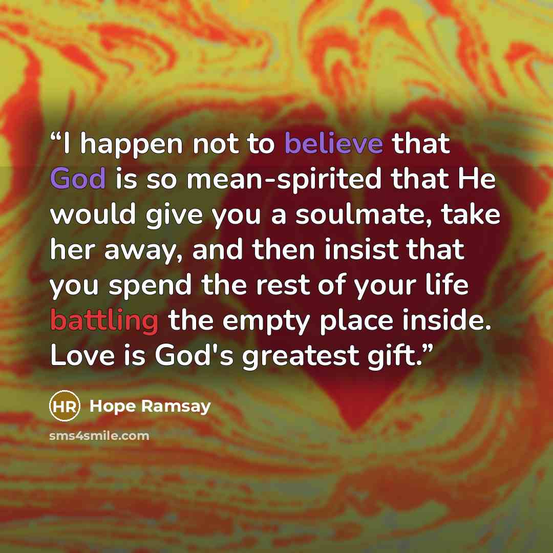 “I happen not to believe that God is so mean-spirited that He would give you a soulmate, take her away, and then insist that you spend the rest of your life battling the empty place inside. Love is God's greatest gift.” quote by Hope Ramsay