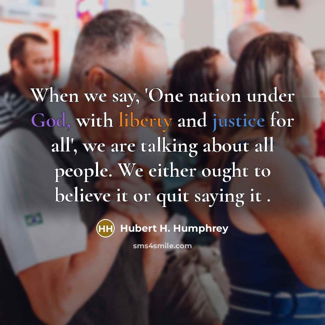 “When we say, 'One nation under God, with liberty and justice for all', we are talking about all people. We either ought to believe it or quit saying it .” quote by Hubert H. Humphrey