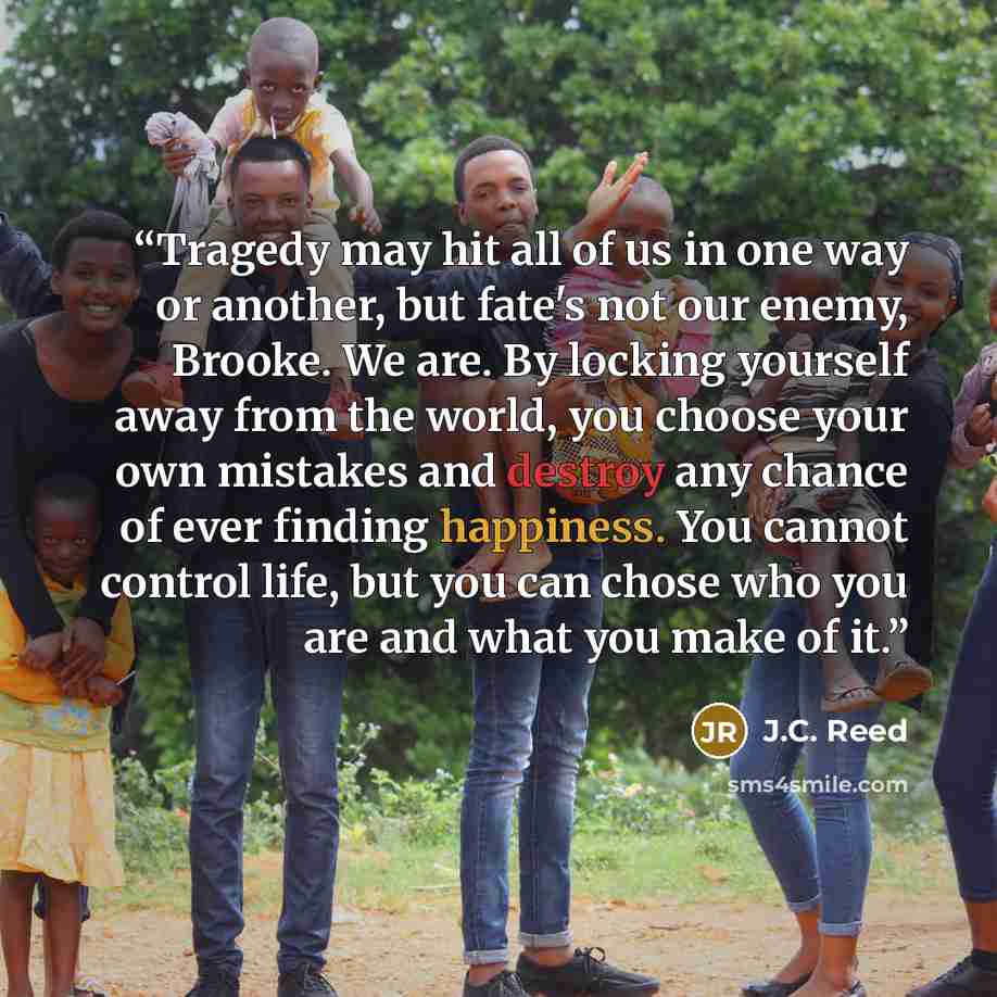 “Tragedy may hit all of us in one way or another, but fate's not our enemy, Brooke. We are. By locking yourself away from the world, you choose your own mistakes and destroy any chance of ever finding happiness. You cannot control life, but you can chose who you are and what you make of it.” quote by J.C. Reed