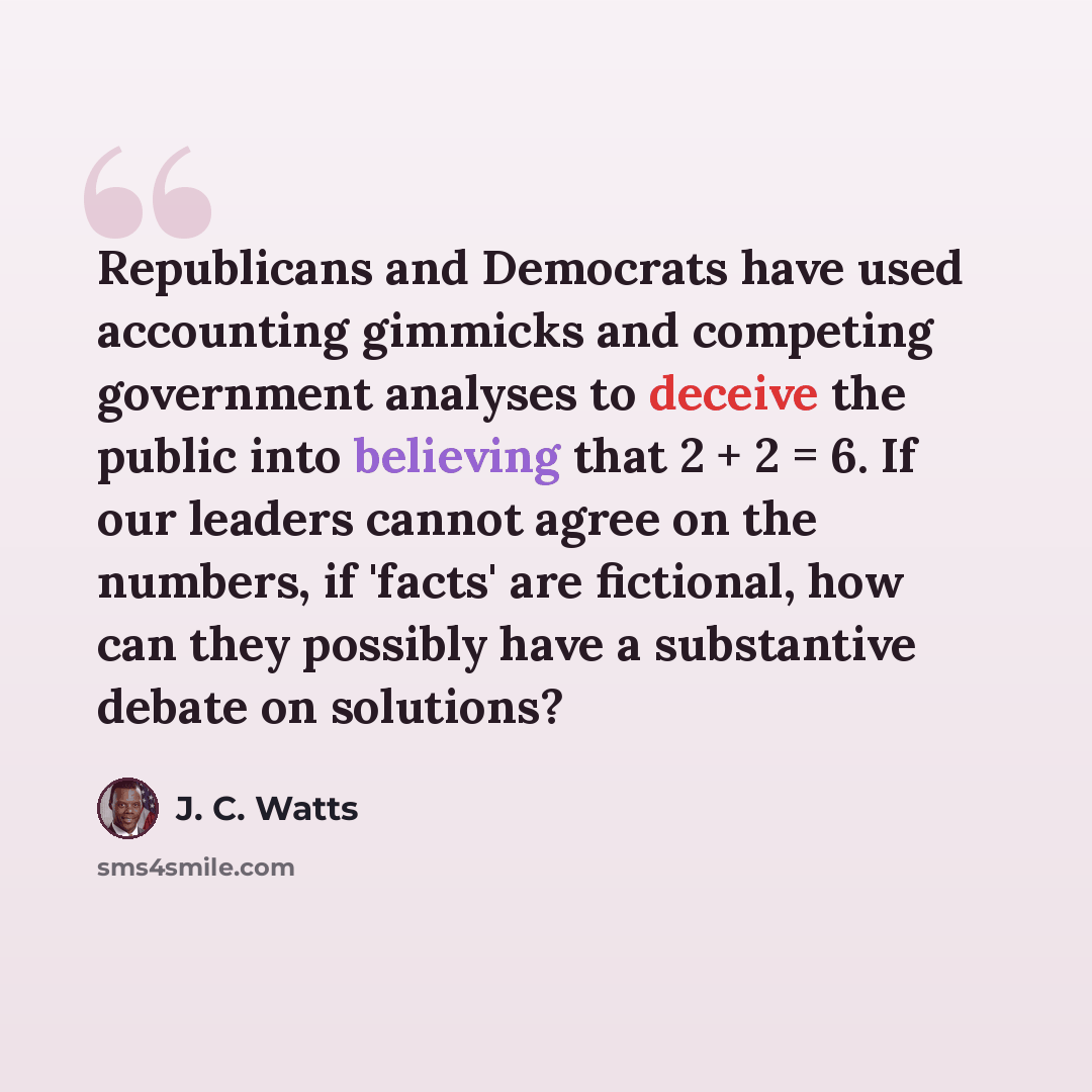 “Republicans and Democrats have used accounting gimmicks and competing government analyses to deceive the public into believing that 2 + 2 = 6. If our leaders cannot agree on the numbers, if 'facts' are fictional, how can they possibly have a substantive debate on solutions?” quote by J. C. Watts