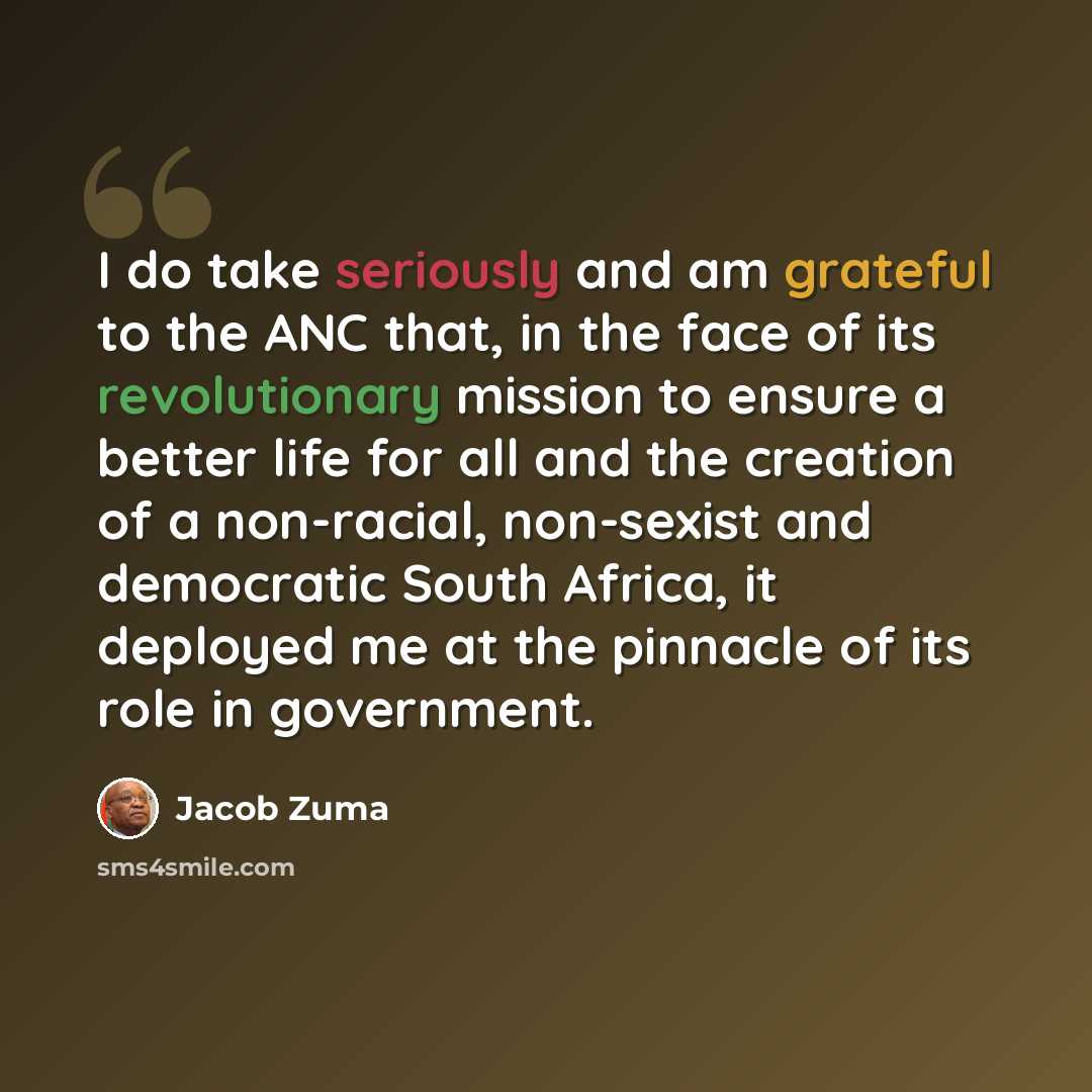 “I do take seriously and am grateful to the ANC that, in the face of its revolutionary mission to ensure a better life for all and the creation of a non-racial, non-sexist and democratic South Africa, it deployed me at the pinnacle of its role in government.” quote by Jacob Zuma