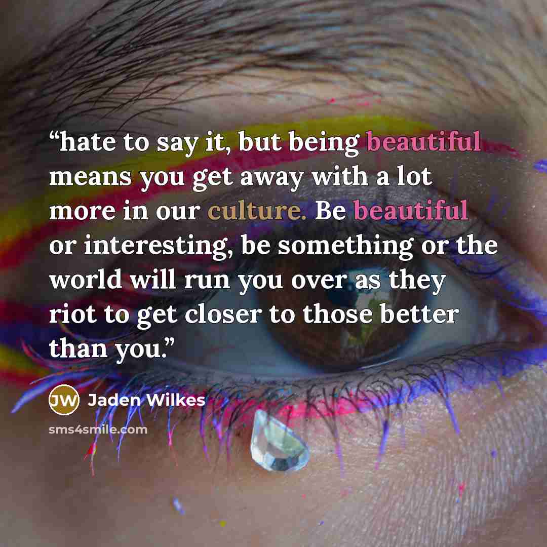 “hate to say it, but being beautiful means you get away with a lot more in our culture. Be beautiful or interesting, be something or the world will run you over as they riot to get closer to those better than you.” quote by Jaden Wilkes