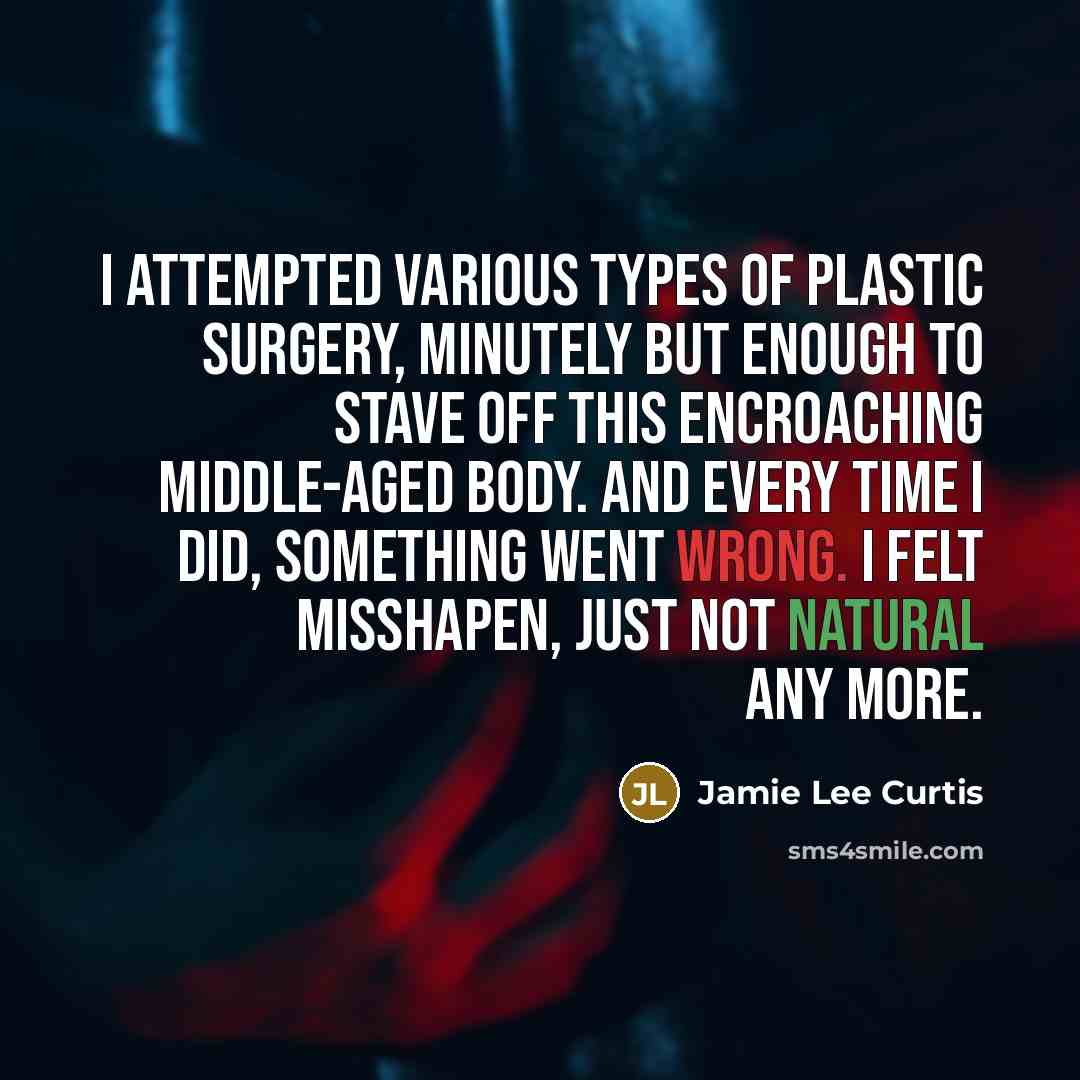 “I attempted various types of plastic surgery, minutely but enough to stave off this encroaching middle-aged body. And every time I did, something went wrong. I felt misshapen, just not natural any more.” quote by Jamie Lee Curtis