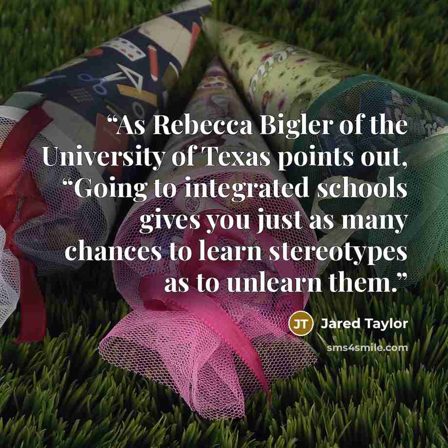 “As Rebecca Bigler of the University of Texas points out, “Going to integrated schools gives you just as many chances to learn stereotypes as to unlearn them.” quote by Jared Taylor