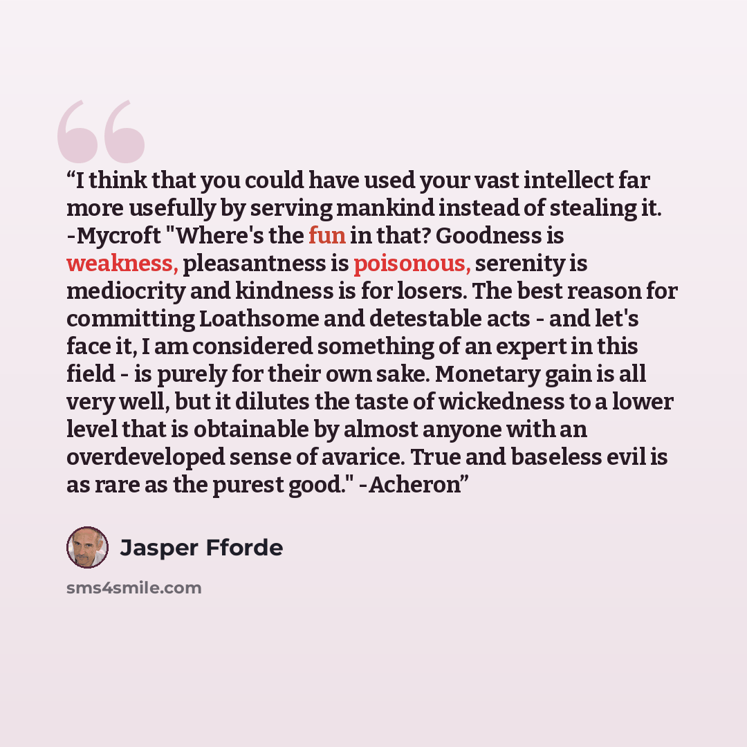 “I think that you could have used your vast intellect far more usefully by serving mankind instead of stealing it. -Mycroft "Where's the fun in that? Goodness is weakness, pleasantness is poisonous, serenity is mediocrity and kindness is for losers. The best reason for committing Loathsome and…” quote by Jasper Fforde