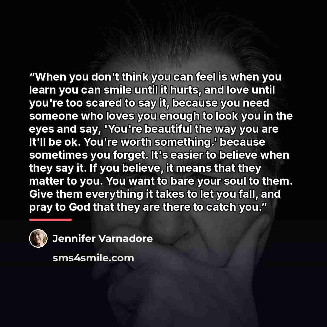 “When you don't think you can feel is when you learn you can smile until it hurts, and love until you're too scared to say it, because you need someone who loves you enough to look you in the eyes and say, 'You're beautiful the way you are It'll be ok. You're worth something.' because sometimes you…” quote by Jennifer Varnadore