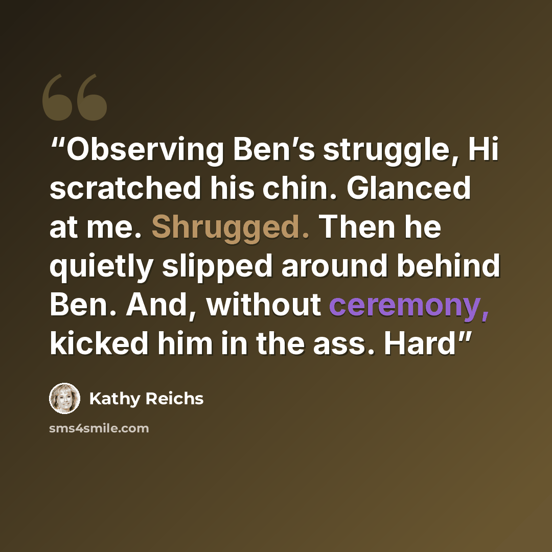 “Observing Ben’s struggle, Hi scratched his chin. Glanced at me. Shrugged. Then he quietly slipped around behind Ben. And, without ceremony, kicked him in the ass. Hard” quote by Kathy Reichs