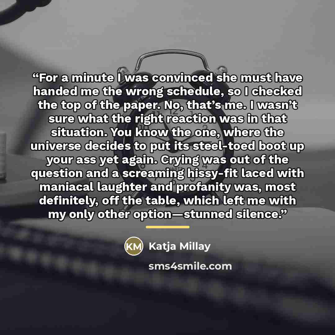 “For a minute I was convinced she must have handed me the wrong schedule, so I checked the top of the paper. No, that’s me. I wasn’t sure what the right reaction was in that situation. You know the one, where the universe decides to put its steel-toed boot up your ass yet again. Crying was out of…” quote by Katja Millay