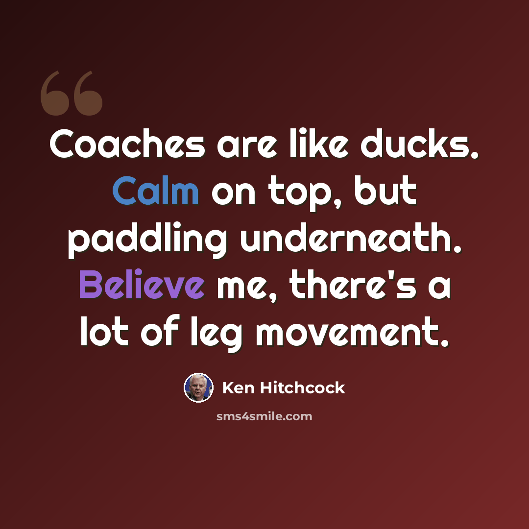 “Coaches are like ducks. Calm on top, but paddling underneath. Believe me, there's a lot of leg movement.” quote by Ken Hitchcock