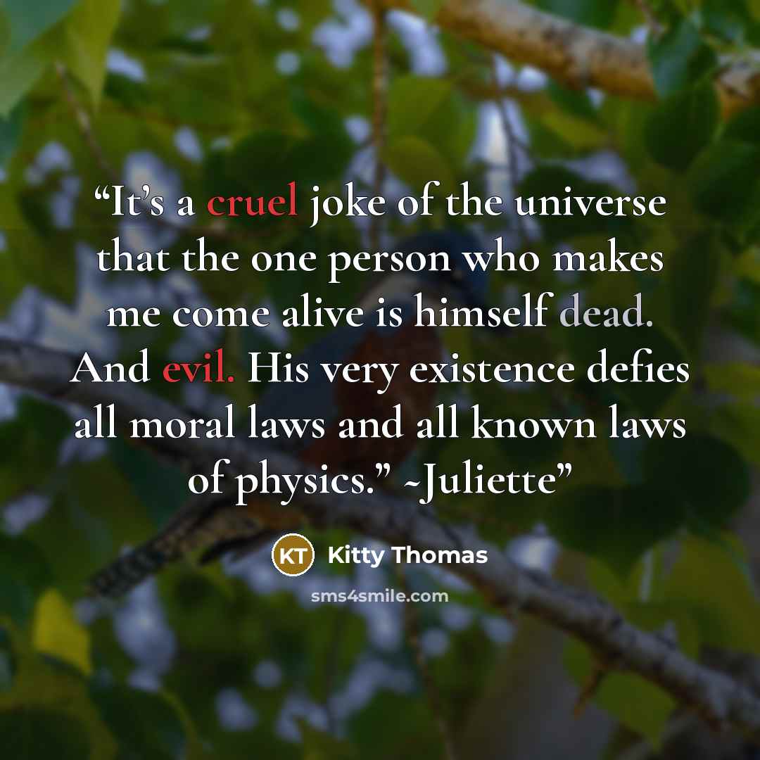“It’s a cruel joke of the universe that the one person who makes me come alive is himself dead. And evil. His very existence defies all moral laws and all known laws of physics.” ~Juliette” quote by Kitty Thomas