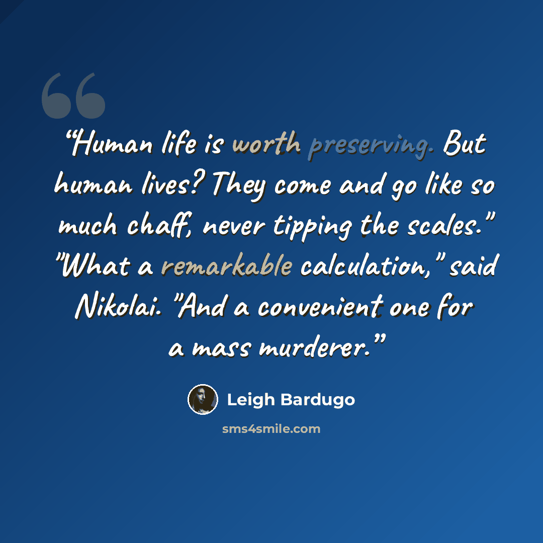 “Human life is worth preserving. But human lives? They come and go like so much chaff, never tipping the scales." "What a remarkable calculation," said Nikolai. "And a convenient one for a mass murderer.” quote by Leigh Bardugo